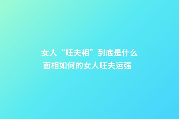 女人“旺夫相”到底是什么 面相如何的女人旺夫运强